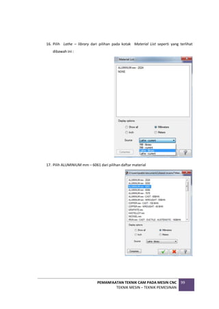 PEMANFAATAN TEKNIK CAM PADA MESIN CNC
TEKNIK MESIN – TEKNIK PEMESINAN
99
16. Pilih Lathe – library dari pilihan pada kotak Material List seperti yang terlihat
dibawah ini :
17. Pilih ALUMINIUM mm – 6061 dari pilihan daftar material
 