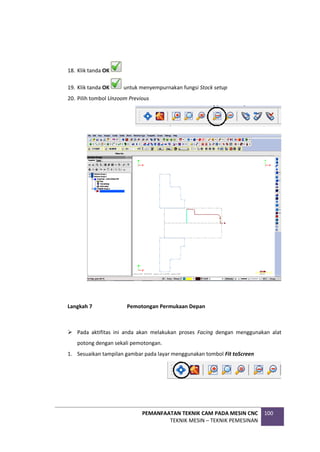 PEMANFAATAN TEKNIK CAM PADA MESIN CNC
TEKNIK MESIN – TEKNIK PEMESINAN
100
18. Klik tanda OK
19. Klik tanda OK untuk menyempurnakan fungsi Stock setup
20. Pilih tombol Unzoom Previous
Langkah 7 Pemotongan Permukaan Depan
 Pada aktifitas ini anda akan melakukan proses Facing dengan menggunakan alat
potong dengan sekali pemotongan.
1. Sesuaikan tampilan gambar pada layar menggunakan tombol Fit toScreen
 