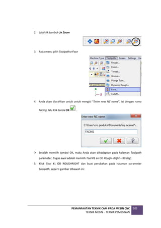 PEMANFAATAN TEKNIK CAM PADA MESIN CNC
TEKNIK MESIN – TEKNIK PEMESINAN
101
2. Lalu klik tombol Un Zoom
3. Pada menu pilih Toolpaths>Face
4. Anda akan diarahkan untuk untuk mengisi “Enter new NC name”, isi dengan nama
Facing, lalu Klik tanda OK .
 Setelah memilih tombol OK, maka Anda akan dihadapkan pada halaman Toolpath
parameter, Tugas awal adalah memilih Tool #1 an OD Rough- Right – 80 deg’.
5. Klick Tool #1 OD ROUGHRIGHT dan buat perubahan pada halaman parameter
Toolpath, seperti gambar dibawah ini:
 