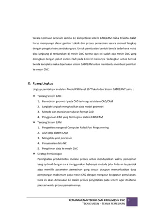 PEMANFAATAN TEKNIK CAM PADA MESIN CNC
TEKNIK MESIN – TEKNIK PEMESINAN
3
Secara keilmuan sebelum sampai ke kompetensi sistem CAD/CAM maka Peserta diklat
harus mempunyai dasar gambar teknik dan proses pemesinan secara manual lengkap
dengan pengetahuan pendukungnya. Untuk pembuatan bentuk benda sederhana maka
bisa langsung di rencanakan di mesin CNC karena saat ini sudah ada mesin CNC yang
dilengkapi dengan paket sistem CAD pada kontrol mesinnya. Sedangkan untuk bentuk
benda kompleks maka diperlukan sistem CAD/CAM untuk membantu membuat perintah
ke mesin CNC.
D. Ruang Lingkup
Lingkup pembelajaran dalam Modul PKB level 10 “Teknik dan Sistem CAD/CAM” yaitu :
 Tentang Sistem CAD :
1. Pemodelan geometri pada CAD terintegrasi sistem CAD/CAM
2. Langkah-langkah menghasilkan data model geometri
3. Metode dan standar pertukaran format CAD
4. Penggunaan CAD yang terintegrasi sistem CAD/CAM
 Tentang Sistem CAM
1. Pengertian mengenai Computer Aided Part Programming
2. Alur kerja sistem CAM
3. Mengelola post processor
4. Penyesuaian data NC
5. Pengiriman data ke mesin CNC
 Strategi Pemotongan
Peningkatan produktivitas melalui proses untuk mendapatkan waktu pemesinan
yang optimal dengan cara menggunakan beberapa metode jalur lintasan terpendek
atau memilih parameter pemesinan yang sesuai ataupun memanfaatkan daya
pemotongan maksimum pada mesin CNC dengan mengatur kecepatan pemakanan.
Data ini akan dimasukan ke dalam proses pengolahan pada sistem agar diketahui
prestasi waktu proses pemesinannya.
 