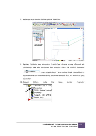 PEMANFAATAN TEKNIK CAM PADA MESIN CNC
TEKNIK MESIN – TEKNIK PEMESINAN
103
9. Pada layar akan terlihat susunan gambar seperti ini:
 Catatan: Toolpath baru dinamakan 1-LatheFace, dimana semua informasi ada
didalamnya. Jika ada perubahan data toolpath maka klik tombol parameter
, maka langkah 5 dan 7 akan terlihat dilayar. Kemudahan ini
digunakan bila ada kesalahan setting parameter toolpath atau ada modifikasi yang
diperlukan.
10. Sebagai latihan, maka kita tekan tombol Parameter
 