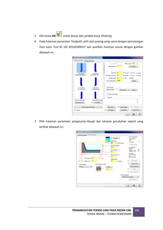 PEMANFAATAN TEKNIK CAM PADA MESIN CNC
TEKNIK MESIN – TEKNIK PEMESINAN
106
5. Klik tanda OK untuk keluar dari jendela kerja Chaining
6. Pada halaman parameter Toolpath, pilih alat potong yang sama dengan pemotongan
Face yaitu Tool #1 OD ROUGHRIGHT dan pastikan hasilnya sesuai dengan gambar
dibawah ini:
7. Pilih halaman parameter pengasaran-Rough dan lakukan perubahan seperti yang
terlihat dibawah ini:
 