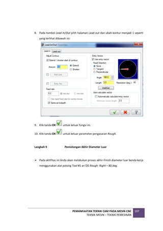 PEMANFAATAN TEKNIK CAM PADA MESIN CNC
TEKNIK MESIN – TEKNIK PEMESINAN
107
8. Pada tombol Lead In/Out pilih halaman Lead out dan ubah kontur menjadi 1 seperti
yang terlihat dibawah ini:
9. Klik tanda OK untuk keluar fungsi ini.
10. Klik tanda OK untuk keluar parameter pengasaran-Rough.
Langkah 9 Pemotongan Akhir Diameter Luar
 Pada aktifitas ini Anda akan melakukan proses akhir-Finish diameter luar benda kerja
menggunakan alat potong Tool #1 an OD Rough- Right – 80 deg.
 