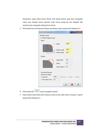PEMANFAATAN TEKNIK CAM PADA MESIN CNC
TEKNIK MESIN – TEKNIK PEMESINAN
110
Pembuatan ujung radius-Corner Break: Pilih kotak periksa yang akan mengubah
radius atau chamfer secara otomatis untuk semua ujung luar dari toolpath. Klik
tombol untuk mengubah setting Corner Break.
5. Pilih tombol Corner Break dan lakukan perubahan sperti yang terlihat dibawah ini:
6. Pilih tombol OK untuk mengakhiri pilihan.
7. Pada tombol Lead In/Out pilih halaman Lead out dan ubah kontur menjadi 1 seperti
yang terlihat dibawah ini:
 