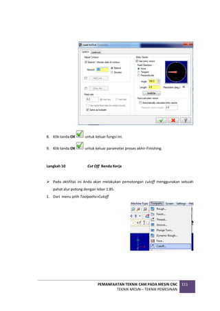 PEMANFAATAN TEKNIK CAM PADA MESIN CNC
TEKNIK MESIN – TEKNIK PEMESINAN
111
8. Klik tanda OK untuk keluar fungsi ini.
9. Klik tanda OK untuk keluar parameter proses akhir-Finishing.
Langkah 10 Cut Off Benda Kerja
 Pada aktifitas ini Anda akan melakukan pemotongan cutoff menggunakan sebuah
pahat alur potong dengan lebar 1.85.
1. Dari menu pilih Toolpaths>Cutoff
 