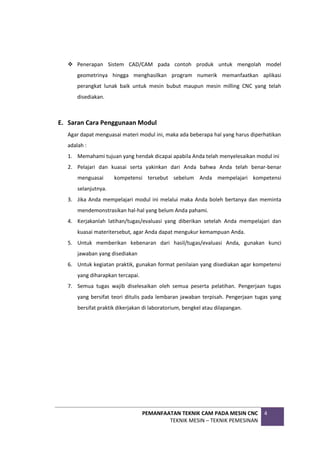 PEMANFAATAN TEKNIK CAM PADA MESIN CNC
TEKNIK MESIN – TEKNIK PEMESINAN
4
 Penerapan Sistem CAD/CAM pada contoh produk untuk mengolah model
geometrinya hingga menghasilkan program numerik memanfaatkan aplikasi
perangkat lunak baik untuk mesin bubut maupun mesin milling CNC yang telah
disediakan.
E. Saran Cara Penggunaan Modul
Agar dapat menguasai materi modul ini, maka ada beberapa hal yang harus diperhatikan
adalah :
1. Memahami tujuan yang hendak dicapai apabila Anda telah menyelesaikan modul ini
2. Pelajari dan kuasai serta yakinkan dari Anda bahwa Anda telah benar-benar
menguasai kompetensi tersebut sebelum Anda mempelajari kompetensi
selanjutnya.
3. Jika Anda mempelajari modul ini melalui maka Anda boleh bertanya dan meminta
mendemonstrasikan hal-hal yang belum Anda pahami.
4. Kerjakanlah latihan/tugas/evaluasi yang diberikan setelah Anda mempelajari dan
kuasai materitersebut, agar Anda dapat mengukur kemampuan Anda.
5. Untuk memberikan kebenaran dari hasil/tugas/evaluasi Anda, gunakan kunci
jawaban yang disediakan
6. Untuk kegiatan praktik, gunakan format penilaian yang disediakan agar kompetensi
yang diharapkan tercapai.
7. Semua tugas wajib diselesaikan oleh semua peserta pelatihan. Pengerjaan tugas
yang bersifat teori ditulis pada lembaran jawaban terpisah. Pengerjaan tugas yang
bersifat praktik dikerjakan di laboratorium, bengkel atau dilapangan.
 