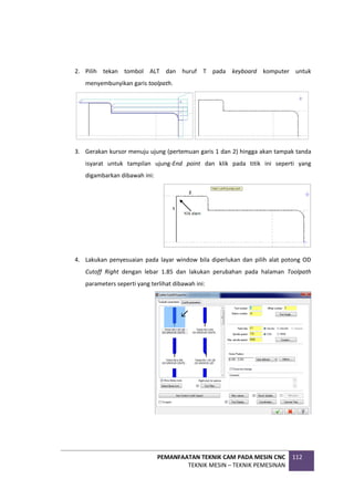 PEMANFAATAN TEKNIK CAM PADA MESIN CNC
TEKNIK MESIN – TEKNIK PEMESINAN
112
2. Pilih tekan tombol ALT dan huruf T pada keyboard komputer untuk
menyembunyikan garis toolpath.
3. Gerakan kursor menuju ujung (pertemuan garis 1 dan 2) hingga akan tampak tanda
isyarat untuk tampilan ujung-End point dan klik pada titik ini seperti yang
digambarkan dibawah ini:
4. Lakukan penyesuaian pada layar window bila diperlukan dan pilih alat potong OD
Cutoff Right dengan lebar 1.85 dan lakukan perubahan pada halaman Toolpath
parameters seperti yang terlihat dibawah ini:
 