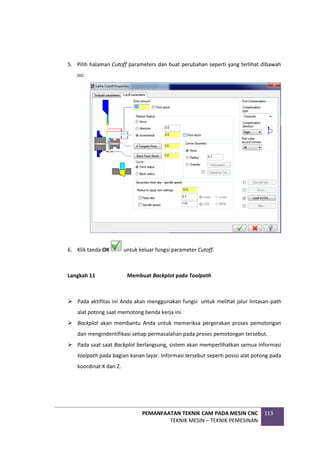 PEMANFAATAN TEKNIK CAM PADA MESIN CNC
TEKNIK MESIN – TEKNIK PEMESINAN
113
5. Pilih halaman Cutoff parameters dan buat perubahan seperti yang terlihat dibawah
ini:
6. Klik tanda OK untuk keluar fungsi parameter Cutoff.
Langkah 11 Membuat Backplot pada Toolpath
 Pada aktifitas ini Anda akan menggunakan fungsi untuk melihat jalur lintasan-path
alat potong saat memotong benda kerja ini.
 Backplot akan membantu Anda untuk memeriksa pergerakan proses pemotongan
dan mengindentifikasi setiap permasalahan pada proses pemotongan tersebut.
 Pada saat saat Backplot berlangsung, sistem akan memperlihatkan semua informasi
toolpath pada bagian kanan layar. Informasi tersebut seperti posisi alat potong pada
koordinat X dan Z.
 