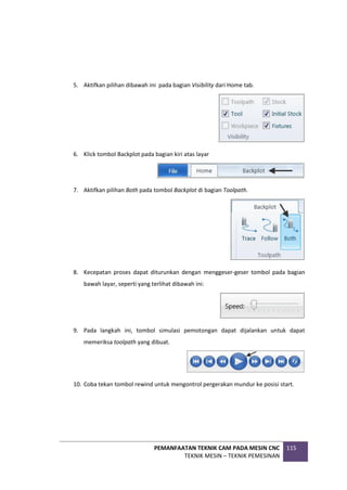 PEMANFAATAN TEKNIK CAM PADA MESIN CNC
TEKNIK MESIN – TEKNIK PEMESINAN
115
5. Aktifkan pilihan dibawah ini pada bagian Visibility dari Home tab.
6. Klick tombol Backplot pada bagian kiri atas layar
7. Aktifkan pilihan Both pada tombol Backplot di bagian Toolpath.
8. Kecepatan proses dapat diturunkan dengan menggeser-geser tombol pada bagian
bawah layar, seperti yang terlihat dibawah ini:
9. Pada langkah ini, tombol simulasi pemotongan dapat dijalankan untuk dapat
memeriksa toolpath yang dibuat.
10. Coba tekan tombol rewind untuk mengontrol pergerakan mundur ke posisi start.
 