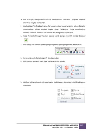 PEMANFAATAN TEKNIK CAM PADA MESIN CNC
TEKNIK MESIN – TEKNIK PEMESINAN
117
 Hal ini dapat mengindentifikasi dan memperbaiki kesalahan program sebelum
masuk ke bengkel pemesinan.
 Backplot dan Verify adalah sama. Perbedaan antara kedua fungsi ini bahwa Backplot
menghasilkan pilihan simulasi tingkat dasar. Sedangkan Verify menghasilkan
material removal, pemeriksaan collision dan mengontrol kepresisian.
1. Pada ToolpathsManager lakukan operasi verify dengan memilih tombol SelectAll
2. Pilih Verify dari tombol operasi yang diinginkan, eperti yang terlihat dibawah ini:
3. Perbesar jendela Backplot/Verify jika diperlukan
4. Pilih tombol Isometrik pada layar bagian atas dan pilih Fit
5. Aktifkan pilihan dibawah ini pada bagian Visibility dari Home tab. Initial Stock jangan
diaktifkan.
 