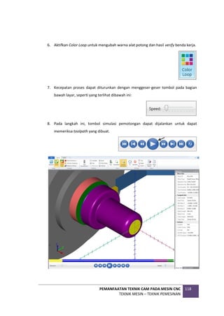 PEMANFAATAN TEKNIK CAM PADA MESIN CNC
TEKNIK MESIN – TEKNIK PEMESINAN
118
6. Aktifkan Color Loop untuk mengubah warna alat potong dan hasil verify benda kerja.
7. Kecepatan proses dapat diturunkan dengan menggeser-geser tombol pada bagian
bawah layar, seperti yang terlihat dibawah ini:
8. Pada langkah ini, tombol simulasi pemotongan dapat dijalankan untuk dapat
memeriksa toolpath yang dibuat.
 