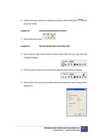 PEMANFAATAN TEKNIK CAM PADA MESIN CNC
TEKNIK MESIN – TEKNIK PEMESINAN
119
9. Setelah memeriksa Verify dari toolpath yang dibuat, pilih tombol Close untuk
keluar dari Verify.
Langkah 13 Simpan dan Memperbaharui Sistem
1. Pilih tombol rekam-Save
Langkah 14 Post dan Menghasilkan Kode Mesin CNC
1. Semua operasi yang terpilih diambil melalui tombol Select All icon yang ada pada
Toolpathsmanager
2. Pilih Post pada tombol operasi yang terpilih yang ada pada Toolpaths manager
3. Pada jendela Post processing, buatlah beberapa penyesuaian seperti yang terlihat
dibawah ini:
 