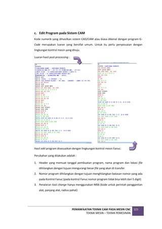 PEMANFAATAN TEKNIK CAM PADA MESIN CNC
TEKNIK MESIN – TEKNIK PEMESINAN
121
c. Edit Program pada Sistem CAM
Kode numerik yang dihasilkan sistem CAD/CAM atau biasa dikenal dengan program G-
Code merupakan luaran yang bersifat umum. Untuk itu perlu penyesuaian dengan
lingkungan kontrol mesin yang dituju.
Luaran hasil post processing :
Hasil edit program disesuaikan dengan lingkungan kontrol mesin Fanuc:
Perubahan yang dilakukan adalah :
1. Header yang memuat tanggal pembuatan program, nama program dan lokasi file
dihilangkan dengan tujuan mengurangi besar file yang akan di transfer
2. Nomor program dihilangkan dengan tujuan menghilangkan batasan nomor yang ada
pada Kontrol Fanuc (pada kontrol Fanuc nomor program tidak bisa lebih dari 5 digit)
3. Penalaran tool change hanya menggunakan M06 (kode untuk perintah penggantian
alat, panjang alat, radius pahat)
 