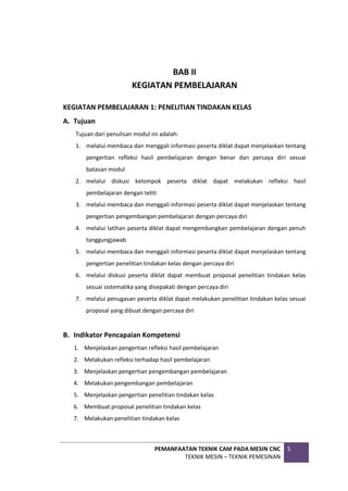 PEMANFAATAN TEKNIK CAM PADA MESIN CNC
TEKNIK MESIN – TEKNIK PEMESINAN
5
BAB II
KEGIATAN PEMBELAJARAN
KEGIATAN PEMBELAJARAN 1: PENELITIAN TINDAKAN KELAS
A. Tujuan
Tujuan dari penulisan modul ini adalah:
1. melalui membaca dan menggali informasi peserta diklat dapat menjelaskan tentang
pengertian refleksi hasil pembelajaran dengan benar dan percaya diri sesuai
batasan modul
2. melalui diskusi kelompok peserta diklat dapat melakukan refleksi hasil
pembelajaran dengan teliti
3. melalui membaca dan menggali informasi peserta diklat dapat menjelaskan tentang
pengertian pengembangan pembelajaran dengan percaya diri
4. melalui latihan peserta diklat dapat mengembangkan pembelajaran dengan penuh
tanggungjawab
5. melalui membaca dan menggali informasi peserta diklat dapat menjelaskan tentang
pengertian penelitian tindakan kelas dengan percaya diri
6. melalui diskusi peserta diklat dapat membuat proposal penelitian tindakan kelas
sesuai sistematika yang disepakati dengan percaya diri
7. melalui penugasan peserta diklat dapat melakukan penelitian tindakan kelas sesuai
proposal yang dibuat dengan percaya diri
B. Indikator Pencapaian Kompetensi
1. Menjelaskan pengertian refleksi hasil pembelajaran
2. Melakukan refleksi terhadap hasil pembelajaran
3. Menjelaskan pengertian pengembangan pembelajaran
4. Melakukan pengembangan pembelajaran
5. Menjelaskan pengertian penelitian tindakan kelas
6. Membuat proposal penelitian tindakan kelas
7. Melakukan penelitian tindakan kelas
 