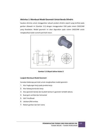 PEMANFAATAN TEKNIK CAM PADA MESIN CNC
TEKNIK MESIN – TEKNIK PEMESINAN
123
Aktivitas 1: Membuat Model Geometri Untuk Benda Silindris
Saudara diminta untuk menggambar sebuah produk silindris seperti yang terilhat pada
gambar dibawah ini (Gambar 3.3) dengan menggunakan CAD pada sistem CAD/CAM
yang disediakan. Model geometri ini akan digunakan pada sistem CAD/CAM untuk
menghasilkan kode numerik perintah mesin.
Gambar 3.3 Obyek latihan bubut 2
Langkah Membuat Model Geometri
Gunakan beberapa perintah untuk menghasilkan model geometri:
1. Atur lingkungan kerja pada jendela kerja
2. Atur bidang konstruksi kerja
3. Atur geometri benda dan buatlah bentuk ½ geometri terlebih dahulu
4. Buat garis vertikal dan horisontal
5. Edit Trim/Break
6. Lakukan fillet entitas
7. Rekam gambar dan beri nama
 