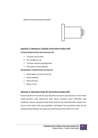 PEMANFAATAN TEKNIK CAM PADA MESIN CNC
TEKNIK MESIN – TEKNIK PEMESINAN
124
Bentuk benda yang dimaksud adalah:
Aktivitas 2: Membuat Toolpath Untuk Mesin Bubut CNC
Tentukan Material Stock dan Parameter Cak
 Tentukan ukuran Stock
 Atur konfigurasi cak
 Tentukan material yang digunakan
 Hitung dan tentukan feeding
Menghasilkan Toolpath bubut dua dimensi
 Bubut bagian permukaan (facing)
 Bubut roughing
 Bubut finishing
 Bubut cut off
Aktivitas 3: Membuat Kode NC Untuk Mesin Bubut CNC
Buatlah sebuah format kode NC yang dihasilkan dari proses post processor untuk bentuk
model geometri yang sebelumnya telah dibuat. Gunakan sistem CAD/CAM yang
disediakan. Lakukan perubahan pada format kode NC nya yang disesuaikan dengan fitur
kontrol mesin bubut CNC yang disediakan. Bandingkan hasil perubahan kode NC bila
dilakukan pada komputer dan pada saat setelah data tersebut dikirim ke mesin.
 