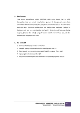 PEMANFAATAN TEKNIK CAM PADA MESIN CNC
TEKNIK MESIN – TEKNIK PEMESINAN
125
E. Rangkuman
Pada latihan pemanfaatan sistem CAD/CAM pada mesin bubut CNC ini telah
disampaikan tata cara untuk menghasilkan gambar 2D berupa garis dan fillets.
Menentukan data material (stock) dan pengaturan pencekaman berupa ukuran material
awal dan akhir, konfigurasi pencekaman, dan feeding yang digunakan. Setelah itu
dijelaskan pula tata cara menghasilkan tool path 2 dimensi untuk keperluan facing,
roughing, finishing dan cut off. Langkah terakhir adalah memverifikasi tool path dan
backplot serta menghasilkan G-code.
F. Tes formatif
1. Dimanakah titik origin benda? Gambarkan!
2. Langkah apa saja yang dilakukan untuk menghasilkan fillet R5 ?
3. Data apa saja yang perlu dimasukan pada langkah mengatur Chuck Jaws?
4. Apa yang dimaksud dengan Cut Off?
5. Bagaimana cara mengubah atau memodifikasi tool path yang telah dibuat?
 