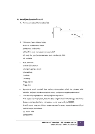 PEMANFAATAN TEKNIK CAM PADA MESIN CNC
TEKNIK MESIN – TEKNIK PEMESINAN
126
G. Kunci jawaban tes formatif
1. Permukaan sebelah kanan adalah Z0
2. Pilih menu Create>Fillet>Entities
masukan ukuran radius 5 mm
pilih bentuk fillet normal
pilihan Trim pada menu dalam keadaan aktif
klik pada dua garis bersilangan yang akan membentuk fillet
klik tanda OK
3. Arah posisi cak
Metode pencekaman
Lebar pemegangan benda
Lebar gigi cak
Tebal cak
Lebar step
Tinggi gigi cak
Tinggi step
4. Memotong benda menjadi dua bagian menggunakan pahat alur dengan lebar
tertentu. Berfungsi untuk memisahkan benda hasil proses dengan raw material.
5. Tentukan lingkungan kontrol mesin yang akan digunakan.
Pada bagian kepala program, hapuslah data yang tidak diperlukan hingga dimulainya
data pemotongan dan hanya menyisakan nomor program (misal O0002) .
Setelah nomor program sisipkan pengaturan awal program sesuai dengan spesifikasi
kontrol mesin, untuk Fanuc :
G0 T0101 M06
G97 S600 M03
 