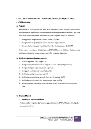 PEMANFAATAN TEKNIK CAM PADA MESIN CNC
TEKNIK MESIN – TEKNIK PEMESINAN
127
KEGIATAN PEMBELAJARAN 4 : PENGGUNAAN SISTEM CAD/CAM PADA
PROSES MILLING
A. Tujuan
Pada kegiatan pembelajaran ini Anda akan membuat model geometri untuk proses
milling dan akan membangun sebuah toolpath serta menghasilkan program G-Code yang
akan dipakai pada mesin CNC. Pengetahuan dasar yang akan diberikan mengenai :
 Menggambar dengan model 2D pada sistem CAD/CAM
 Menghasilkan toolpath benda latihan melalui dua pencekaman
 Mensimulasikan toolpath melalui Verifikasi dan Backplot sistem CAD/CAM
Untuk proses pemindahan data dari sistem CAD/CAM ke mesin CNC akan dilakukan pada
aktifitas pembelajaran sesuai dengan mesin CNC yang akan digunakan.
B. Indikator Pencapaian Kompetensi
1. Membuat gambar kerja dengan CAM
2. Mengkonversi dan memodifikasi toolpath ke kode ASCII (post processor)
3. Menganalisis post processor, sesuai keperluan
4. Mengganti postprocessor sesuai kebutuhan
5. Melakukan post processing sesuai SOP
6. Melakukan pengeditan program G Code dan M Code dari CAM
7. Melakukan setting mesin CNC sesuai dengan program CAM
8. Mengoperasikan mesin CNC untuk membuat benda kerja sesuai dengan program
CAM
C. Uraian Materi
1. Membuat Model Geometri
Ilustrasi produk yang akan diproses menggunakan sistem CAD/CAM dapat dilihat pada
gambar dibawah ini:
 