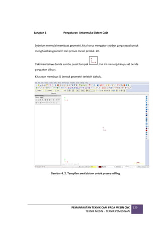 PEMANFAATAN TEKNIK CAM PADA MESIN CNC
TEKNIK MESIN – TEKNIK PEMESINAN
129
Langkah 1 Pengaturan Antarmuka Sistem CAD
Sebelum memulai membuat geometri, kita harus mengatur toolbar yang sesuai untuk
menghasilkan geometri dan proses mesin produk 2D.
Yakinkan bahwa tanda sumbu pusat tampak . Hal ini menunjukan pusat benda
yang akan dibuat.
Kita akan membuat ½ bentuk geometri terlebih dahulu.
Gambar 4. 2. Tampilan awal sistem untuk proses milling
 