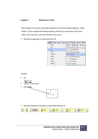 PEMANFAATAN TEKNIK CAM PADA MESIN CNC
TEKNIK MESIN – TEKNIK PEMESINAN
130
Langkah 2 Membuat Arcs Polar
Pada langkah ini kita akan mempelajari bagaimana membuat bidang lengkung – ARCS
POLAR . Untuk menghasilkan bidang lengkung, Anda harus menentukan titik senter,
radius, titik mulai atau sudut dan titik akhir atau sudut.
 Membuat lengkungan arc pada diameter 30
Buatlah
 Arc
 Arc Polar
 Pilih Origin
 Masukan beberapa nilai seperti yang terlihat dibawah ini :
 