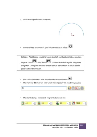 PEMANFAATAN TEKNIK CAM PADA MESIN CNC
TEKNIK MESIN – TEKNIK PEMESINAN
131
 Akan terlihat gambar hasil proses ini :
 Pilihlah tombol penambahan garis untuk melanjutkan proses .
 Pilih tanda tombol Fast Point dari ribbon bar kursor otomatis
 Masukan nilai 38 lalu tekan enter untuk menempatkan titik pusat Arc yang baru
 Masukan beberapa nilai seperti yang terlihat dibawah ini :
Catatan: Apabila ada kesalahan pada langkah pembuatan di atas, gunakan
langkah Undo dan Redo . Apabila ada bentuk garis yang tidak
diinginkan , pilih garis tersebut terlebih dahulu dan setelah itu tekan delete
pada keyboard komputer.
 