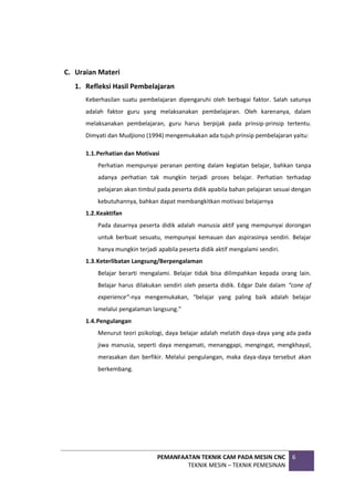 PEMANFAATAN TEKNIK CAM PADA MESIN CNC
TEKNIK MESIN – TEKNIK PEMESINAN
6
C. Uraian Materi
1. Refleksi Hasil Pembelajaran
Keberhasilan suatu pembelajaran dipengaruhi oleh berbagai faktor. Salah satunya
adalah faktor guru yang melaksanakan pembelajaran. Oleh karenanya, dalam
melaksanakan pembelajaran, guru harus berpijak pada prinsip-prinsip tertentu.
Dimyati dan Mudjiono (1994) mengemukakan ada tujuh prinsip pembelajaran yaitu:
1.1.Perhatian dan Motivasi
Perhatian mempunyai peranan penting dalam kegiatan belajar, bahkan tanpa
adanya perhatian tak mungkin terjadi proses belajar. Perhatian terhadap
pelajaran akan timbul pada peserta didik apabila bahan pelajaran sesuai dengan
kebutuhannya, bahkan dapat membangkitkan motivasi belajarnya
1.2.Keaktifan
Pada dasarnya peserta didik adalah manusia aktif yang mempunyai dorongan
untuk berbuat sesuatu, mempunyai kemauan dan aspirasinya sendiri. Belajar
hanya mungkin terjadi apabila peserta didik aktif mengalami sendiri.
1.3.Keterlibatan Langsung/Berpengalaman
Belajar berarti mengalami. Belajar tidak bisa dilimpahkan kepada orang lain.
Belajar harus dilakukan sendiri oleh peserta didik. Edgar Dale dalam “cone of
experience”-nya mengemukakan, “belajar yang paling baik adalah belajar
melalui pengalaman langsung.”
1.4.Pengulangan
Menurut teori psikologi, daya belajar adalah melatih daya-daya yang ada pada
jiwa manusia, seperti daya mengamati, menanggapi, mengingat, mengkhayal,
merasakan dan berfikir. Melalui pengulangan, maka daya-daya tersebut akan
berkembang.
 