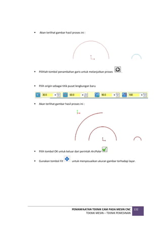 PEMANFAATAN TEKNIK CAM PADA MESIN CNC
TEKNIK MESIN – TEKNIK PEMESINAN
132
 Akan terlihat gambar hasil proses ini :
 Pilihlah tombol penambahan garis untuk melanjutkan proses .
 Pilih origin sebagai titik pusat lengkungan baru
 Akan terlihat gambar hasil proses ini :
 Pilih tombol OK untuk keluar dari perintah ArcPolar
 Gunakan tombol Fit untuk menyesuaikan ukuran gambar terhadap layar.
 