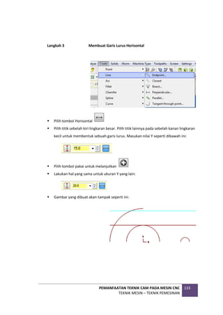 PEMANFAATAN TEKNIK CAM PADA MESIN CNC
TEKNIK MESIN – TEKNIK PEMESINAN
133
Langkah 3 Membuat Garis Lurus Horisontal
 Pilih tombol Horisontal
 Pilih titik sebelah kiri lingkaran besar. Pilih titik lainnya pada sebelah kanan lingkaran
kecil untuk membentuk sebuah garis lurus. Masukan nilai Y seperti dibawah ini:
 Pilih tombol pakai untuk melanjutkan
 Lakukan hal yang sama untuk ukuran Y yang lain:
 Gambar yang dibuat akan tampak seperti ini:
 