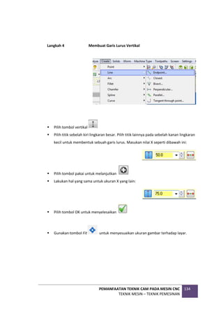 PEMANFAATAN TEKNIK CAM PADA MESIN CNC
TEKNIK MESIN – TEKNIK PEMESINAN
134
Langkah 4 Membuat Garis Lurus Vertikal
 Pilih tombol vertikal
 Pilih titik sebelah kiri lingkaran besar. Pilih titik lainnya pada sebelah kanan lingkaran
kecil untuk membentuk sebuah garis lurus. Masukan nilai X seperti dibawah ini:
 Pilih tombol pakai untuk melanjutkan
 Lakukan hal yang sama untuk ukuran X yang lain:
 Pilih tombol OK untuk menyelesaikan
 Gunakan tombol Fit untuk menyesuaikan ukuran gambar terhadap layar.
 