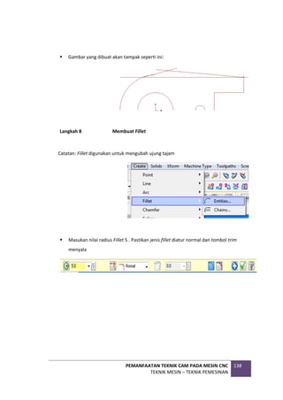 PEMANFAATAN TEKNIK CAM PADA MESIN CNC
TEKNIK MESIN – TEKNIK PEMESINAN
138
 Gambar yang dibuat akan tampak seperti ini:
Langkah 8 Membuat Fillet
Catatan: Fillet digunakan untuk mengubah ujung tajam
 Masukan nilai radius Fillet 5 . Pastikan jenis fillet diatur normal dan tombol trim
menyala
 