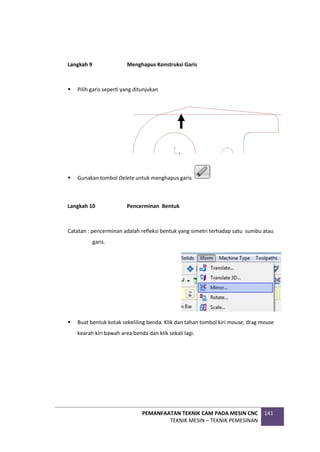 PEMANFAATAN TEKNIK CAM PADA MESIN CNC
TEKNIK MESIN – TEKNIK PEMESINAN
141
Langkah 9 Menghapus Konstruksi Garis
 Pilih garis seperti yang ditunjukan
 Gunakan tombol Delete untuk menghapus garis
Langkah 10 Pencerminan Bentuk
Catatan : pencerminan adalah refleksi bentuk yang simetri terhadap satu sumbu atau
garis.
 Buat bentuk kotak sekeliling benda. Klik dan tahan tombol kiri mouse, drag mouse
kearah kiri bawah area benda dan klik sekali lagi.
 