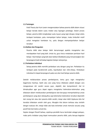 PEMANFAATAN TEKNIK CAM PADA MESIN CNC
TEKNIK MESIN – TEKNIK PEMESINAN
7
1.5.Tantangan
Field Theory dari Kurt Lewin mengemukakan bahwa peserta didik dalam situasi
belajar berada dalam suatu medan atau lapangan psikologis. Dalam proses
belajar, peserta didik menghadapi suatu tujuan yang ingin dicapai, tetapi selalu
terdapat hambatan, yaitu mempelajari bahan belajar, maka timbullah motif
untuk mengatasi hambatan itu, yaitu dengan mempelajaribahan belajar
tersebut
1.6.Balikan dan Penguatan
Peserta didik akan belajar lebih bersemangat apabila mengetahui dan
mendapatkan hasil yang baik. Untuk itu, guru harus melakukan penilaian hasil
belajar. Hasil belajar yang baik akan balikan (feedback) yang menyenangkan dan
berpengaruh baik terhadap kegiatan belajar selanjutnya.
1.7.Perbedaan Individual
Setiap peserta didik memiliki perbedaan satu dengan yang lain. Perbedaan itu
terdapat pada karakteristik psikis, kepribadian dan sifat-sifatya. Perbedaan
individual ini dapat berpengaruh pada cara dan hasil belajar peserta didik.
Setelah melaksanakan proses pembelajaran, tentu guru ingin mengetahui
bagaimana hasilnya. Salah satu cara yang harus dilakukan adalah dengan cara
mengevaluasi diri sendiri secara jujur, objektif, dan komprehensif. Hal ini
dimaksudkan agar guru dapat segera mengetahui kelemahan-kelemahan yang
dilakukan dalam melaksanakan pembelajaran dan berupaya memperbaikinya untuk
pembelajaran yang akan datang.Bisa saja kelemahan-kelemahan tersebut diperoleh
dari orang lain atau dari peserta didik sendiri, tetapi akan lebih bijaksana bila hal
tersebut dilakukan sendiri oleh guru. Mungkin kita belum terbiasa atau terlatih
dengan evaluasi diri, tetapi tidak ada kata terlambat untuk memulai sesuatu yang
positif dan bermakna untuk kita.
Sejalan dengan filosofi bahwa, sejatinya pendidik harus bertindak sebagai pelayan,
maka perlu tindakan yang dapat memuaskan peserta didik, yaitu berupa kegiatan
 