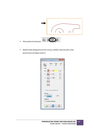 PEMANFAATAN TEKNIK CAM PADA MESIN CNC
TEKNIK MESIN – TEKNIK PEMESINAN
142
 Pilih tombol End Selection
 Setelah kotak dialog pencerminan muncul, aktifkan Copy dan pilih untuk
pencerminan terhadap sumbu X.
 
