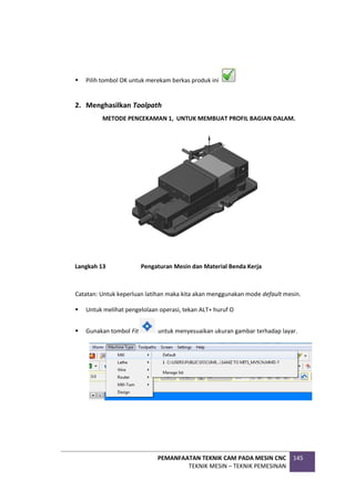 PEMANFAATAN TEKNIK CAM PADA MESIN CNC
TEKNIK MESIN – TEKNIK PEMESINAN
145
 Pilih tombol OK untuk merekam berkas produk ini
2. Menghasilkan Toolpath
METODE PENCEKAMAN 1, UNTUK MEMBUAT PROFIL BAGIAN DALAM.
Langkah 13 Pengaturan Mesin dan Material Benda Kerja
Catatan: Untuk keperluan latihan maka kita akan menggunakan mode default mesin.
 Untuk melihat pengelolaan operasi, tekan ALT+ huruf O
 Gunakan tombol Fit untuk menyesuaikan ukuran gambar terhadap layar.
 