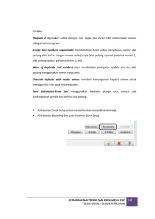 PEMANFAATAN TEKNIK CAM PADA MESIN CNC
TEKNIK MESIN – TEKNIK PEMESINAN
147
Catatan:
Program # digunakan untuk mengisi nilai angka jika mesin CNC memerlukan nomor
sebagai nama program.
Assign tool numbers sequentially membolehkan Anda untuk menghapus nomor alat
potong dari daftar dengan nomor selanjutnya (alat potong operasi pertama nomor 1;
alat potong operasi pertama nomor 2, dsl).
Warn of duplicate tool numbers akan memberikan peringatan apabila ada dua alat
potong menggunakan nomor yang sama.
Override defaults with modal values memberi kemungkinan kepada sistem untuk
menjaga nilai-nilai yang Anda masukan.
Feed Calculation-From tool menggunakan feedrate, plunge rate, retract rate
dankecepatan spindle dari definisi alat potong.
 Pilih tombol Stock Setup untuk mendefinisikan material benda kerja
 Pilih tombol Bounding Box pada halaman Stock Setup
 