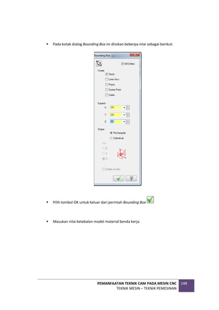 PEMANFAATAN TEKNIK CAM PADA MESIN CNC
TEKNIK MESIN – TEKNIK PEMESINAN
148
 Pada kotak dialog Bounding Box ini diisikan beberpa nilai sebagai berikut:
 Pilih tombol OK untuk keluar dari perintah Bounding Box
 Masukan nilai ketebalan model material benda kerja.
 