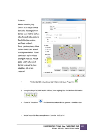 PEMANFAATAN TEKNIK CAM PADA MESIN CNC
TEKNIK MESIN – TEKNIK PEMESINAN
149
 Pilih tombol OK untuk keluar dari Machine Groups Properties
 Pilih pandangan Isometrikpada tombol pandangan grafis untuk melihat material
 Gunakan tombol Fit untuk menyesuaikan ukuran gambar terhadap layar.
 Model material akan tampak seperti gambar berikut ini:
Catatan :
Model material yang
dibuat akan dapat dilihat
bersama model geometri
benda saat melihat berkas
atau toolpath atau selama
backplot atau sedang
verifikasi toolpath.
Pada gambar dapat dilihat
bahwa tanda plus adalah
titik origin material. Posisi
defaultnya tepat berada
ditengah material. Kliklah
pada salah satu sudut
benda kerja yang akan
dijadikan titik origin
material.
 