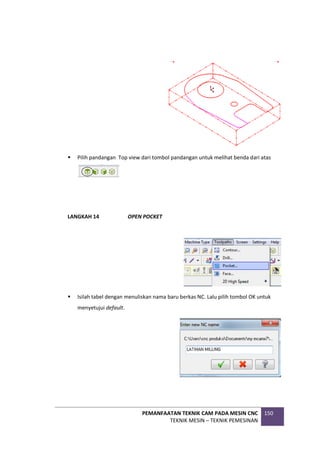 PEMANFAATAN TEKNIK CAM PADA MESIN CNC
TEKNIK MESIN – TEKNIK PEMESINAN
150
 Pilih pandangan Top view dari tombol pandangan untuk melihat benda dari atas
LANGKAH 14 OPEN POCKET
 Isilah tabel dengan menuliskan nama baru berkas NC. Lalu pilih tombol OK untuk
menyetujui default.
 