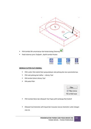 PEMANFAATAN TEKNIK CAM PADA MESIN CNC
TEKNIK MESIN – TEKNIK PEMESINAN
152
 Pilih tombol OK untuk keluar dari kotak dialog Chaining
 Pada halaman jenis Toolpath , dipilih tombol Pocket
MEMILIH CUTTER FLAT ENDMILL
 Pilih cutter Flat endmill dari perpustakaan alat potong dan atur parameternya.
 Pilih alat potong dari daftar – Library Tool
 Klik tombol Select Library Tool
 Klik pada Filter
 Pilih tombol None dan dibawah Tool Types pilih lambang Flat Endmill
 Dibawah tool diameter pilih Equal dan masukan ukuran diameter cutter dengan
nilai 16.
 