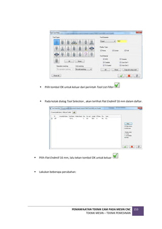 PEMANFAATAN TEKNIK CAM PADA MESIN CNC
TEKNIK MESIN – TEKNIK PEMESINAN
153
 Pilih tombol OK untuk keluar dari perintah Tool List Filter
 Pada kotak dialog Tool Selection , akan terlihat Flat Endmill 16 mm dalam daftar.
 Pilih Flat Endmill 16 mm, lalu tekan tombol OK untuk keluar
 Lakukan beberapa perubahan:
 