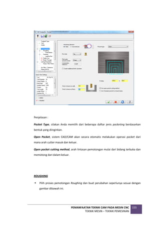 PEMANFAATAN TEKNIK CAM PADA MESIN CNC
TEKNIK MESIN – TEKNIK PEMESINAN
155
Penjelasan :
Pocket Type, silakan Anda memilih dari beberapa daftar jenis pocketing berdasarkan
bentuk yang diinginkan.
Open Pocket, sistem CAD/CAM akan secara otomatis melakukan operasi pocket dari
mana arah cutter masuk dan keluar.
Open pocket cutting method, arah lintasan pemotongan mulai dari bidang terbuka dan
memotong dari dalam keluar.
ROUGHING
 Pilih proses pemotongan Roughing dan buat perubahan seperlunya sesuai dengan
gambar dibawah ini.
 
