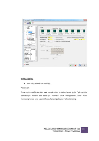 PEMANFAATAN TEKNIK CAM PADA MESIN CNC
TEKNIK MESIN – TEKNIK PEMESINAN
156
ENTRY MOTION
 Pilih Entry Motion dan pilih Off .
Penjelasan:
Entry motion-adalah gerakan awal masuk cutter ke dalam benda kerja. Pada metode
pemotongan modern ada beberapa alternatif untuk menggerakan cutter mulai
memotong benda kerja seperti Plunge, Ramping ataupun Helical Ramping.
 