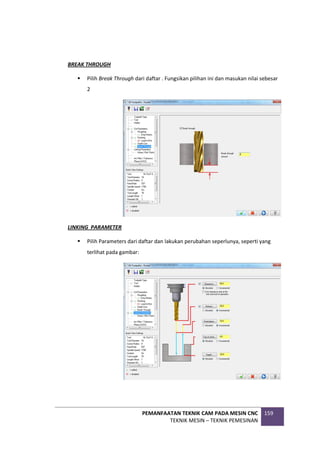 PEMANFAATAN TEKNIK CAM PADA MESIN CNC
TEKNIK MESIN – TEKNIK PEMESINAN
159
BREAK THROUGH
 Pilih Break Through dari daftar . Fungsikan pilihan ini dan masukan nilai sebesar
2
LINKING PARAMETER
 Pilih Parameters dari daftar dan lakukan perubahan seperlunya, seperti yang
terlihat pada gambar:
 