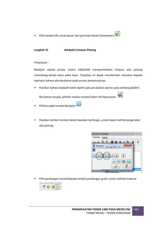 PEMANFAATAN TEKNIK CAM PADA MESIN CNC
TEKNIK MESIN – TEKNIK PEMESINAN
160
 Pilih tombol OK untuk keluar dari perintah Pocket Parameters
Langkah 15 Backplot Lintasan Potong
Penjelasan :
Backplot adalah proses sistem CAD/CAM memperlihatkan lintasan alat potong
memotong benda kerja pada layar. Tampilan ini dapat memberikan masukan kepada
operator bahwa ada kesalahan pada proses pemesinannya.
 Pastikan bahwa toolpath telah dipilih (ada perubahan warna pada lambang folder).
Bila belum terjadi, pilihlah melalui tombol Select All Operations
 Pilihlan pada tombol Backplot
 Pastikan tombol-tombol dalam keadaan berfungsi, untuk dapat melihat pergerakan
alat potong.
 Pilih pandangan Isometrikpada tombol pandangan grafis untuk melihat material
 