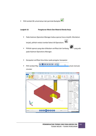 PEMANFAATAN TEKNIK CAM PADA MESIN CNC
TEKNIK MESIN – TEKNIK PEMESINAN
161
 Pilih tombol OK untuk keluar dari perintah Backplot
Langkah 16 Pengaturan Mesin Dan Material Benda Kerja
 Pada halaman Operation Manager kedua operasi harus terpilih. Bila belum
terjadi, pilihlah melalui tombol Select All Operations
 Pilihlah operasi yang akan dilakukan verifikasi dari lambang yang ada
pada halaman Operations Manager.
 Kecepatan verifikasi bisa diatur pada pengatur kecepatan
 Pilih tombol Play untuk memulai
simulasi
 