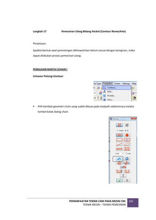PEMANFAATAN TEKNIK CAM PADA MESIN CNC
TEKNIK MESIN – TEKNIK PEMESINAN
162
Langkah 17 Pemesinan Ulang Bidang Pocket (Contour Remachine)
Penjelasan:
Apabila bentuk awal pemotongan dikhawatirkan belum sesuai dengan keinginan, maka
dapat dilakukan proses pemesinan ulang.
PEMILIHAN RANTAI (CHAIN )
Lintasan Potong>Contour
 Pilih kembali geometri chain yang sudah dibuat pada toolpath sebelumnya melalui
tombol kotak dialog chain.
 