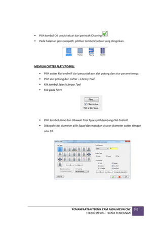 PEMANFAATAN TEKNIK CAM PADA MESIN CNC
TEKNIK MESIN – TEKNIK PEMESINAN
163
 Pilih tombol OK untuk keluar dari perintah Chaining
 Pada halaman jenis toolpath, pilihlan tombol Contour yang diinginkan.
MEMILIH CUTTER FLAT ENDMILL
 Pilih cutter Flat endmill dari perpustakaan alat potong dan atur parameternya.
 Pilih alat potong dari daftar – Library Tool
 Klik tombol Select Library Tool
 Klik pada Filter
 Pilih tombol None dan dibawah Tool Types pilih lambang Flat Endmill
 Dibawah tool diameter pilih Equal dan masukan ukuran diameter cutter dengan
nilai 10.
 