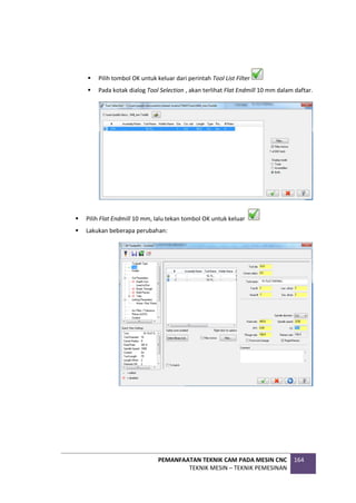 PEMANFAATAN TEKNIK CAM PADA MESIN CNC
TEKNIK MESIN – TEKNIK PEMESINAN
164
 Pilih tombol OK untuk keluar dari perintah Tool List Filter
 Pada kotak dialog Tool Selection , akan terlihat Flat Endmill 10 mm dalam daftar.
 Pilih Flat Endmill 10 mm, lalu tekan tombol OK untuk keluar
 Lakukan beberapa perubahan:
 