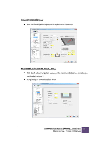 PEMANFAATAN TEKNIK CAM PADA MESIN CNC
TEKNIK MESIN – TEKNIK PEMESINAN
165
PARAMETER PEMOTONGAN
 Pilih parameter pemotongan dan buat perubahan seperlunya.
KEDALAMAN PEMOTONGAN (DEPTH OF CUT)
 Pilih depth cut dan fungsikan. Masukan nilai maksimum kedalaman pemotongan
per langkah sebesar 2.
 Fungsikan pula pilihan Keep tool down
 